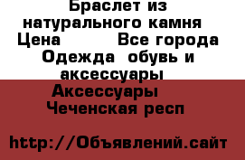 Браслет из натурального камня › Цена ­ 700 - Все города Одежда, обувь и аксессуары » Аксессуары   . Чеченская респ.